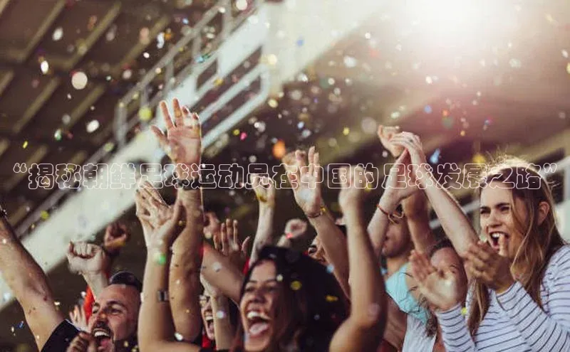 凯发k8(中国)天生赢家巴美列捷福“揭秘朝鲜足球运动员在中国的足球发展之路”